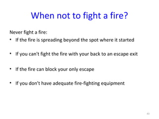 When not to fight a fire?
Never fight a fire:
• If the fire is spreading beyond the spot where it started

• If you can't fight the fire with your back to an escape exit

• If the fire can block your only escape

• If you don't have adequate fire-fighting equipment




                                                                 43
 