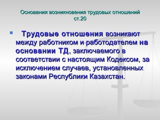 Основания возникновения трудовых отношений
                        ст.20

      Трудовые отношения возникают
    между работником и работодателем на
    основании ТД , заключаемого в
    соответствии с настоящим Кодексом, за
    исключением случаев, установленных
    законами Республики Казахстан.
 