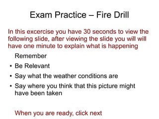 Exam Practice – Fire Drill
In this excercise you have 30 seconds to view the
following slide, after viewing the slide you will will
have one minute to explain what is happening
Remember
● Be Relevant
● Say what the weather conditions are
● Say where you think that this picture might
have been taken
When you are ready, click next
 