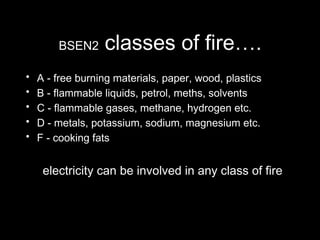 BSEN2 classes of fire….
• A - free burning materials, paper, wood, plastics
• B - flammable liquids, petrol, meths, solvents
• C - flammable gases, methane, hydrogen etc.
• D - metals, potassium, sodium, magnesium etc.
• F - cooking fats
electricity can be involved in any class of fire
 