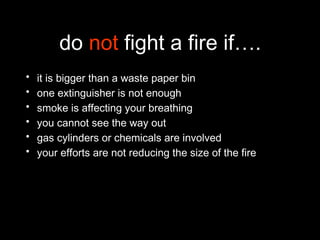 do not fight a fire if….
• it is bigger than a waste paper bin
• one extinguisher is not enough
• smoke is affecting your breathing
• you cannot see the way out
• gas cylinders or chemicals are involved
• your efforts are not reducing the size of the fire
 