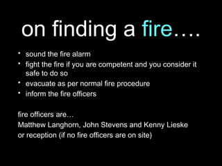 on finding a fire….
• sound the fire alarm
• fight the fire if you are competent and you consider it
safe to do so
• evacuate as per normal fire procedure
• inform the fire officers
fire officers are…
Matthew Langhorn, John Stevens and Kenny Lieske
or reception (if no fire officers are on site)
 