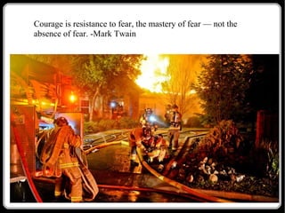 Courage is resistance to fear, the mastery of fear — not the
absence of fear. -Mark Twain

 
