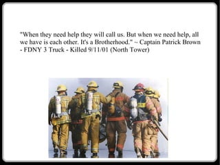 "When they need help they will call us. But when we need help, all
we have is each other. It's a Brotherhood." ~ Captain Patrick Brown
- FDNY 3 Truck - Killed 9/11/01 (North Tower)

 