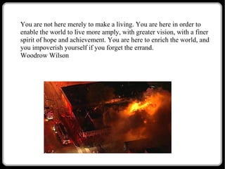You are not here merely to make a living. You are here in order to
enable the world to live more amply, with greater vision, with a finer
spirit of hope and achievement. You are here to enrich the world, and
you impoverish yourself if you forget the errand.
Woodrow Wilson

 