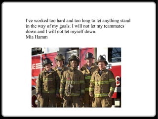I've worked too hard and too long to let anything stand
in the way of my goals. I will not let my teammates
down and I will not let myself down.
Mia Hamm

 