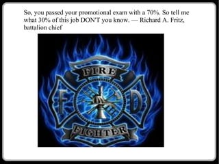 So, you passed your promotional exam with a 70%. So tell me
what 30% of this job DON'T you know. — Richard A. Fritz,
battalion chief

 