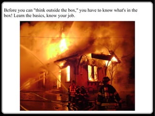 Before you can "think outside the box," you have to know what's in the
box! Learn the basics, know your job.

 