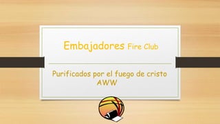 Embajadores Fire Club
Purificados por el fuego de cristo
AWW
 