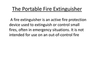 The Portable Fire Extinguisher
A fire extinguisher is an active fire protection
device used to extinguish or control small
fires, often in emergency situations. It is not
intended for use on an out-of-control fire
 