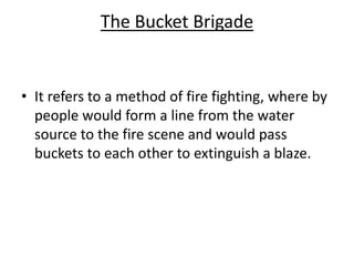 The Bucket Brigade
• It refers to a method of fire fighting, where by
people would form a line from the water
source to the fire scene and would pass
buckets to each other to extinguish a blaze.
 