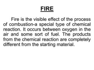 FIRE
Fire is the visible effect of the process
of combustion-a special type of chemical
reaction. It occurs between oxygen in the
air and some sort of fuel. The products
from the chemical reaction are completely
different from the starting material.
 