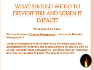 WHAT SHOULD WE DO TO
PREVENT FIRE AND LESSEN IT
IMPACT?
What should we have?
We should plan a Disaster Management , but what is Disaster
Management?
Disaster Management can be defined as the organization and
management of resources and responsibilities for dealing with all
natural and man-made emergencies , for preparedness, response
and recovery in order to lessen the impact of disasters.
 