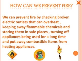HOW CAN WE PREVENT FIRE?
We can prevent fire by checking broken
electric outlets that can overheat ,
keeping away flammable chemicals and
storing them in safe places , turning off
appliances being used for a long time
and put away combustible items from
heating appliances.
 