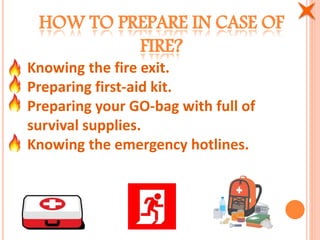 HOW TO PREPARE IN CASE OF
FIRE?
Knowing the fire exit.
Preparing first-aid kit.
Preparing your GO-bag with full of
survival supplies.
Knowing the emergency hotlines.
 