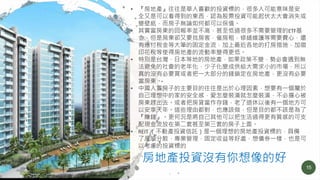 15
• 『房地產』往往是華人喜歡的投資標的，很多人可能意味是安
全又是可以看得到的東西，認為股票投資可能起伏太大會消失或
變壁紙，而房子無論如何都可以保值。
• 其實當房東的回報率並不高，甚至低過很多不需要管理的ETF基
金，但是房東卻又要找房客，催房租，修繕維護等需要費心，還
有應付稅金等大筆的固定金流，加上最近各地的打房措施，加徵
印花稅等使得房地產的流動率變得更低。
• 特別是台灣，日本等地的房地產，如果政策不變，勢必會遇到無
法避免的社會的老年化，少子化變成供給大需求小的市場，所以
真的沒有必要買或者把一大部分的錢鎖定在房地產，更沒有必要
當房東。
• 中國人買房子的主要目的往往是出於心理因素，想要有一個屬於
自己理想中的家的安全感，愛怎麼裝潢就怎麼裝潢，不必擔心被
房東趕出去。或者把房貸當作存錢，老了退休以後有一個地方可
以安享天年。這些理由都對，也應該做，但是目的都不該是為了
『賺錢』。更何況是將自己其他可以把生活過得更有質感的可支
配現金流放在第二套甚至第三套的房子上面。
• REIT （不動產投資信託）是一個理想的房地產投資標的，具備
了風險分散，專業管理，固定收益等好處，想債券一樣，也是可
以考慮的投資標的
房地產投資沒有你想像的好
 