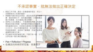 不承認事實，就無法做出正確決定
24
• 假設工作不順，歷史一定會重複的發生，所以一
定要避免別人犯過的錯誤。
• 問題會不斷的發生的原因，是因為我們不了解事
實，嘗試粉飾太平，因而重蹈覆轍。只有確實改
進才有意義，也才會真正解決問題。
• 我們在人生在職場上，不是要避免問題，而是要
學習如何解決問題。我們遇到問題的時候會馬上
想到最壞的狀況，但是發生最壞狀況的機率其實
少之又少，所以不要那麼恐慌。先冷靜下來之後
然後直接面對。承認與了解事實，然後才能夠相
處實際的解決方案。
• 而且最好多想好幾個方案，不要只有一個，才可
以評估每一個方案的優缺點。
• Pain+Reflection =Progress
• 在痛苦的時候好好反省，就會進步
 