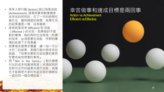 25
幸苦做事和達成目標是兩回事
Action vs.Achievement
Efficient vsEffective
• 很多人把行動 (Action) 誤以為是成就
(Achievement). 這個其實有點像搬家，
本來住的好好的，花了一天的時間忙
進忙出，搬到隔壁的房間，結果忙完
的結果還是一樣，沒有進展。
• 這有就是效率 (Efficient) 和 效能
（Effective）的分別。如果做的不是
對的事情，做的再好也沒有用。所謂
的效率，必須是要在效能，作對的事
情的前提下才有意義。
• 做事情永遠尋求雙贏，讓一加一可以
大於二的結果，美國行銷大師金克拉
說過：『如果你要對方給你要的東西，
你要先給他想要的東西』
• 用『Skin in the Game』（對方願意
付出的成本和重視程度）來測試與評
估對方合作的誠意來提升效能。這樣
也才能夠把大家的利益全部的捆綁在
一起向同一個目標前進！
 
