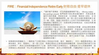 FIRE：FinancialIndependenceRetireEarly財務自由 提早退休
3
• 『錢的確不是萬能，但沒有錢確實萬萬不能』。Money makes
the world go around. 我們其是不是在意金錢的數字，而是金錢 背
後所代表的意義，例如安全感，生活無慮，幫助家人朋友，全 球
旅行，享受好的醫療資源等…..每一個人對於金錢的意義和看法 都
不一樣。同時，每個人或許對於人生有不同的規劃和期望，也 希
望能夠為了理想而工作。但是如果沒有財務自由，也就沒有興 趣
和理想的這兩個階段了。
• 大部分的人可能從小被父母，老師朋友所影響，認為從學校畢業
以後就應該一直上班打工到65歲退休，然後依靠一些存款或退休
金過活，安享餘生。但是問題是，隨著我們可以領取的退休金越
來越少，而我們也越活越長….單純的依賴或指望退休金來覆蓋或
延續我們退休前所享受的生活，幾乎已經是不可能，而且需要將
這個概念改變！
• 做事通常有兩種動力；一種是為了正面的理由（例如追求快樂，進步，賺錢等），另外一種是負面理由（像
避免痛苦，退步，賠錢等）。對一般人而言，負面的理由比正面理由更具激勵效果。因為有足夠的錢可以做
太多事情了。將自己的財務規劃安排好了以後，我們才有能力去幫助別人，從事或致力於公共慈善事務，追
求更高的心理成就感。所以早日達到財務自由，提早退休，追求心中理想目標，不讓我們的一生白活一場！
 