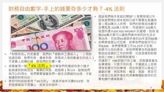 財務自由數字-手上的錢要存多少才夠？-4% 法則
5
• 『財務自由』的定義是，我們的『被動非工資收入』，（例如
投資回報，股票利息，債券利息，房租收入等自動產生的收入）
不是靠上班賺的錢，跟我們的花費一樣。
• 美國會用一個『4% 法則』來計算我們究竟該存多少錢才
能夠達到財務自由。簡單的來說，就是將 1 除以4，這樣我們
就可以的得出，我們需要儲蓄我們一般生活開銷的25倍，才能
夠達到財務自由。
• 更保守的話就是用『3%法則』，就是存每年花費的33倍，存
到這個錢就不用擔心，就安全的退休。
• 假設我們每年家庭的開銷*（除開房貸以外，
因為我們預計退休屆時已經不需要在負擔房
貸）是10萬元人民幣，我們的財務自由數字
目標就是 250萬人民幣。 而這裡的 250萬元
就是所謂 FUCK YOU MONEY 的基礎。因為 這
個250萬元便可以讓我們維持相同的生活水
準25年，也就是65歲退休後的25年直到80歲。
• 如果將這個公式反算，如果我們每個月可以
存8,000，我們便需要工作31.25年才足夠，
如果可以存的更多，那我們需要存到這個財
務自由金額的工作的時間，也就是達到財務
自由（FIRE） 的時間就變短。
• 而達到了 FIRE財務只有之後，但是還是會找
些事情做，只是不同的是，不像過去上班時
得做老闆交代的事情，現在則是可以做自己
喜歡的事，例如烹飪，種菜，旅遊，甚至可
以替自己在退休後在利用兼職補貼退休的花
費和應付通貨膨脹。
 