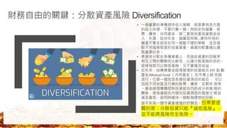 財務自由的關鍵：分散資產風險 Diversification
• 一個重要的準備退休收入策略，就是要有多方面
的收入來源，不要只靠一個。例如定存儲蓄，股
票，債券，共同基金，第二套房地產投資租金收
入，外匯，政府年金，儲蓄型保險…
.秉持所有的
雞蛋不要全部放在同一個籃子裡的策略，並且搭
配不同風險程度的投資資產。資產的配置遠比選
股重要的多。
• 將資金分配在多種資產上，而這些資產的回報率
相互之間的關聯性比較低，以達分散風險的目的。
這樣做既可以降低風險，又不會損及收益。
• 近年來，由專業基金經理管理的投資組合 ETF 指 數
基金/Mutual Fund （共同基金） 在市場上越 來越
流行。它是一個包含各類投資項目的組合， 可以
包括不同地區及行業的股票、債券、定期存 款等
。基金經理專職控制投資組合內的成分與風 險的
關係，使投資組合內個別投資項目的風險分 散並
減至最低，卻同時維持一個較為理想的回報。
這不失為一個令資產增值的好辦法。但需要提
醒的是：分散投資只能『減低風險』，
並不能將風險完全免除。
7
 