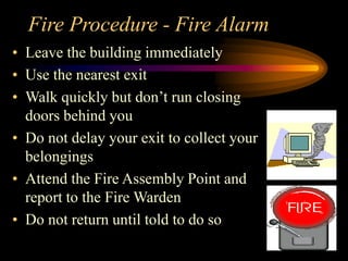 Fire Procedure - Fire Alarm
• Leave the building immediately
• Use the nearest exit
• Walk quickly but don’t run closing
doors behind you
• Do not delay your exit to collect your
belongings
• Attend the Fire Assembly Point and
report to the Fire Warden
• Do not return until told to do so
 