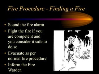 Fire Procedure - Finding a Fire
• Sound the fire alarm
• Fight the fire if you
are competent and
you consider it safe to
do so
• Evacuate as per
normal fire procedure
• Inform the Fire
Warden
 
