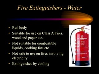 Fire Extinguishers - Water
• Red body
• Suitable for use on Class A Fires,
wood and paper etc.
• Not suitable for combustible
liquids, cooking fats etc.
• Not safe to use on fires involving
electricity
• Extinguishes by cooling
 