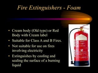 Fire Extinguishers - Foam
• Cream body (Old type) or Red
Body with Cream label
• Suitable for Class A and B Fires.
• Not suitable for use on fires
involving electricity
• Extinguishes by cooling and
sealing the surface of a burning
liquid
 