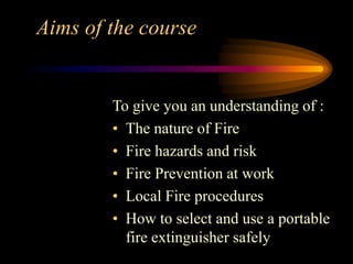 Aims of the course
To give you an understanding of :
• The nature of Fire
• Fire hazards and risk
• Fire Prevention at work
• Local Fire procedures
• How to select and use a portable
fire extinguisher safely
 