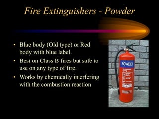 Fire Extinguishers - Powder
• Blue body (Old type) or Red
body with blue label.
• Best on Class B fires but safe to
use on any type of fire.
• Works by chemically interfering
with the combustion reaction
 