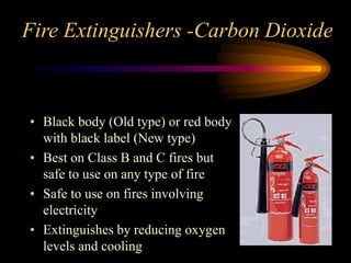 Fire Extinguishers -Carbon Dioxide
• Black body (Old type) or red body
with black label (New type)
• Best on Class B and C fires but
safe to use on any type of fire
• Safe to use on fires involving
electricity
• Extinguishes by reducing oxygen
levels and cooling
 
