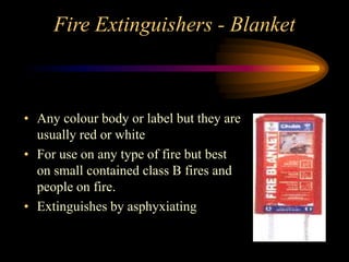 Fire Extinguishers - Blanket
• Any colour body or label but they are
usually red or white
• For use on any type of fire but best
on small contained class B fires and
people on fire.
• Extinguishes by asphyxiating
 