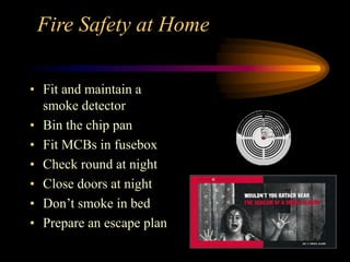 Fire Safety at Home
• Fit and maintain a
smoke detector
• Bin the chip pan
• Fit MCBs in fusebox
• Check round at night
• Close doors at night
• Don’t smoke in bed
• Prepare an escape plan
 