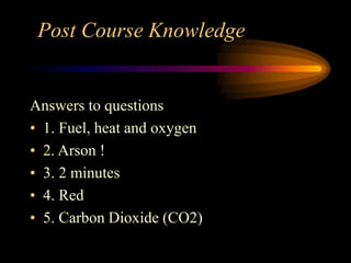 Post Course Knowledge
Answers to questions
• 1. Fuel, heat and oxygen
• 2. Arson !
• 3. 2 minutes
• 4. Red
• 5. Carbon Dioxide (CO2)
 