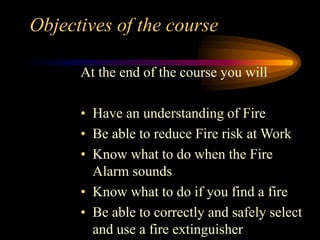 Objectives of the course
At the end of the course you will
• Have an understanding of Fire
• Be able to reduce Fire risk at Work
• Know what to do when the Fire
Alarm sounds
• Know what to do if you find a fire
• Be able to correctly and safely select
and use a fire extinguisher
 