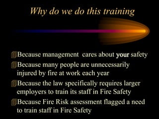 Why do we do this training
Because management cares about your safety
Because many people are unnecessarily
injured by fire at work each year
Because the law specifically requires larger
employers to train its staff in Fire Safety
Because Fire Risk assessment flagged a need
to train staff in Fire Safety
 