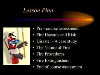 Lesson Plan
• Pre - course assessment
• Fire Hazards and Risk
• Disaster - A case study
• The Nature of Fire
• Fire Procedures
• Fire Extinguishers
• End of course assessment
 