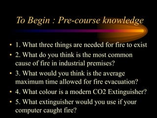 To Begin : Pre-course knowledge
• 1. What three things are needed for fire to exist
• 2. What do you think is the most common
cause of fire in industrial premises?
• 3. What would you think is the average
maximum time allowed for fire evacuation?
• 4. What colour is a modern CO2 Extinguisher?
• 5. What extinguisher would you use if your
computer caught fire?
 