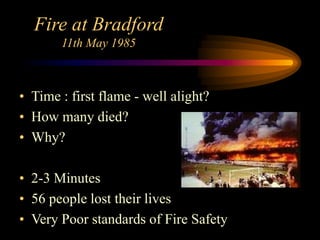 Fire at Bradford
11th May 1985
• Time : first flame - well alight?
• How many died?
• Why?
• 2-3 Minutes
• 56 people lost their lives
• Very Poor standards of Fire Safety
 