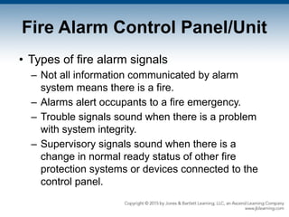 Fire Alarm Control Panel/Unit
• Types of fire alarm signals
– Not all information communicated by alarm
system means there is a fire.
– Alarms alert occupants to a fire emergency.
– Trouble signals sound when there is a problem
with system integrity.
– Supervisory signals sound when there is a
change in normal ready status of other fire
protection systems or devices connected to the
control panel.
 