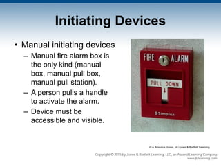 Initiating Devices
• Manual initiating devices
– Manual fire alarm box is
the only kind (manual
box, manual pull box,
manual pull station).
– A person pulls a handle
to activate the alarm.
– Device must be
accessible and visible.
© A. Maurice Jones, Jr./Jones & Bartlett Learning
 