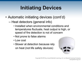 Initiating Devices
• Automatic initiating devices (cont’d)
– Heat detectors (general info)
• Installed when environmental conditions and
temperatures fluctuate, heat output is high, or
speed of fire detection is not of concern
• Not prone to false alarms
• Low cost
• Slower at detection because rely
on heat (not life safety devices)
 