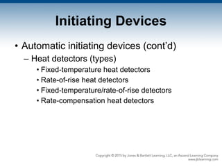 Initiating Devices
• Automatic initiating devices (cont’d)
– Heat detectors (types)
• Fixed-temperature heat detectors
• Rate-of-rise heat detectors
• Fixed-temperature/rate-of-rise detectors
• Rate-compensation heat detectors
 