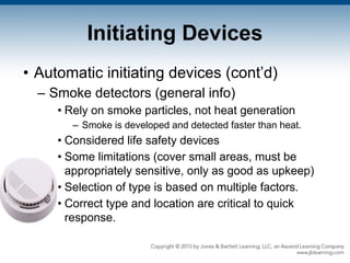 Initiating Devices
• Automatic initiating devices (cont’d)
– Smoke detectors (general info)
• Rely on smoke particles, not heat generation
– Smoke is developed and detected faster than heat.
• Considered life safety devices
• Some limitations (cover small areas, must be
appropriately sensitive, only as good as upkeep)
• Selection of type is based on multiple factors.
• Correct type and location are critical to quick
response.
 