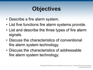 Objectives
• Describe a fire alarm system.
• List five functions fire alarm systems provide.
• List and describe the three types of fire alarm
signals.
• Discuss the characteristics of conventional
fire alarm system technology.
• Discuss the characteristics of addressable
fire alarm system technology.
 
