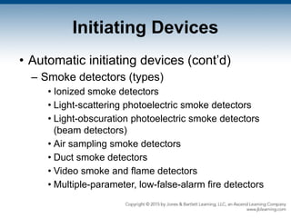 Initiating Devices
• Automatic initiating devices (cont’d)
– Smoke detectors (types)
• Ionized smoke detectors
• Light-scattering photoelectric smoke detectors
• Light-obscuration photoelectric smoke detectors
(beam detectors)
• Air sampling smoke detectors
• Duct smoke detectors
• Video smoke and flame detectors
• Multiple-parameter, low-false-alarm fire detectors
 