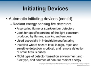 Initiating Devices
• Automatic initiating devices (cont’d)
– Radiant energy sensing fire detectors
• Also called flame or spark/ember detectors
• Look for specific portions of the light spectrum
produced by flames, sparks, and embers
• Used especially in industrial/manufacturing
• Installed where hazard level is high, rapid and
sensitive detection is critical, and remote detection
of small fires is critical
• Right type of detector based on environment and
fuel type, and sources of non-fire radiant energy
 