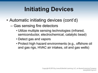 Initiating Devices
• Automatic initiating devices (cont’d)
– Gas sensing fire detectors
• Utilize multiple sensing technologies (infrared,
semiconductor, electrochemical, catalytic bead)
• Detect gas and vapors
• Protect high hazard environments (e.g., offshore oil
and gas rigs, HVAC air intakes, oil and gas wells)
 