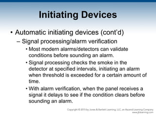 Initiating Devices
• Automatic initiating devices (cont’d)
– Signal processing/alarm verification
• Most modern alarms/detectors can validate
conditions before sounding an alarm.
• Signal processing checks the smoke in the
detector at specified intervals, initiating an alarm
when threshold is exceeded for a certain amount of
time.
• With alarm verification, when the panel receives a
signal it delays to see if the condition clears before
sounding an alarm.
 